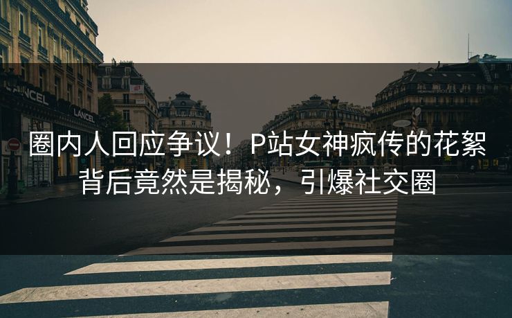 圈内人回应争议！P站女神疯传的花絮背后竟然是揭秘，引爆社交圈