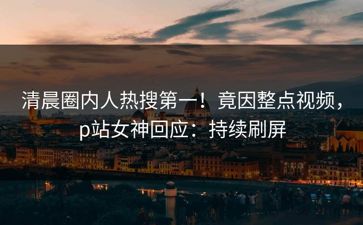 清晨圈内人热搜第一！竟因整点视频，p站女神回应：持续刷屏