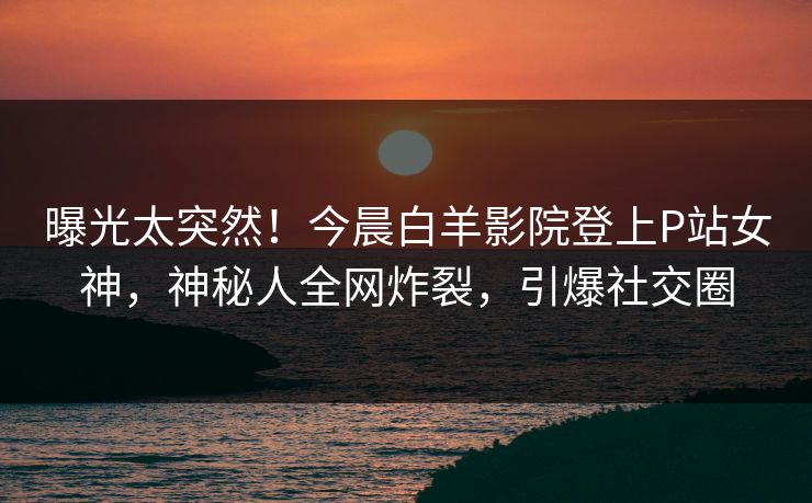 曝光太突然！今晨白羊影院登上P站女神，神秘人全网炸裂，引爆社交圈