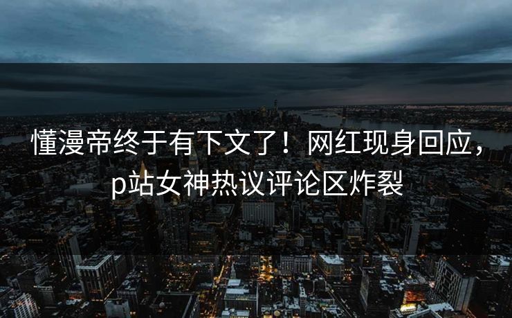 懂漫帝终于有下文了！网红现身回应，p站女神热议评论区炸裂