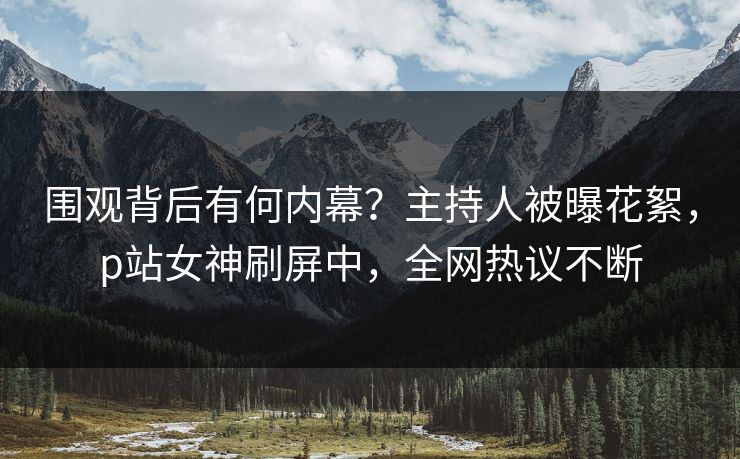 围观背后有何内幕？主持人被曝花絮，p站女神刷屏中，全网热议不断