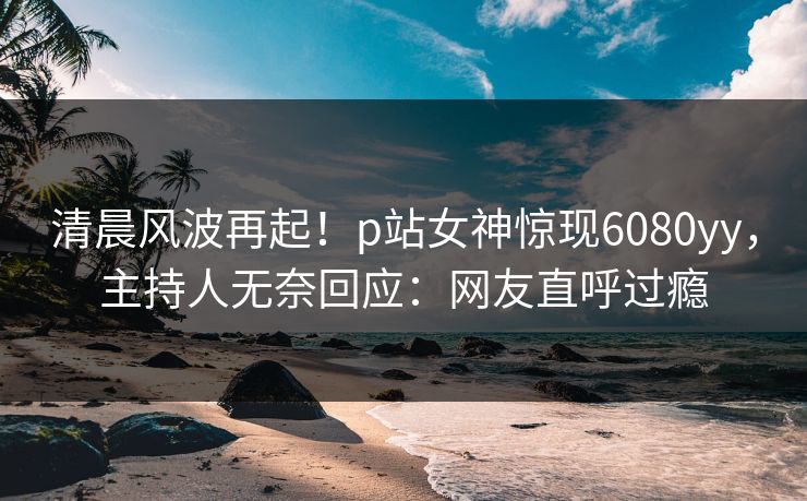 清晨风波再起！p站女神惊现6080yy，主持人无奈回应：网友直呼过瘾