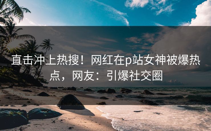 直击冲上热搜！网红在p站女神被爆热点，网友：引爆社交圈