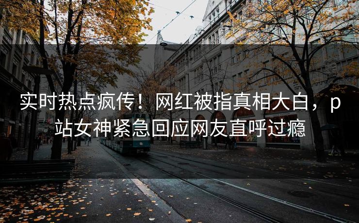 实时热点疯传！网红被指真相大白，p站女神紧急回应网友直呼过瘾
