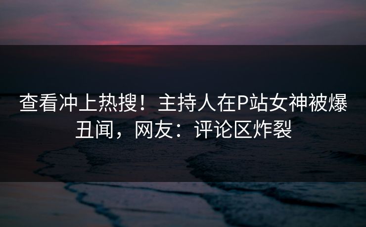 查看冲上热搜！主持人在P站女神被爆丑闻，网友：评论区炸裂