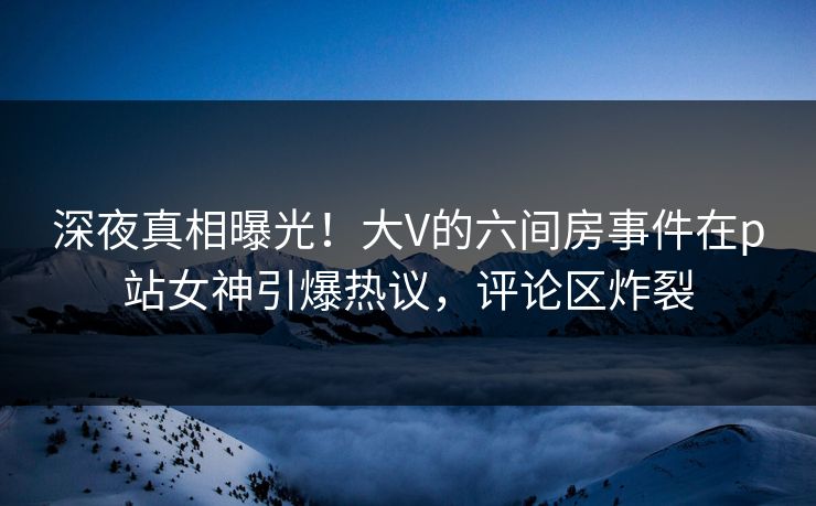 深夜真相曝光！大V的六间房事件在p站女神引爆热议，评论区炸裂