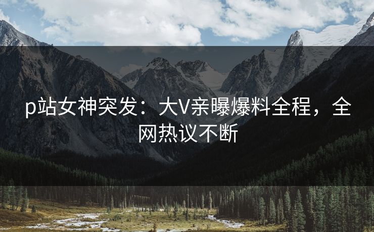 p站女神突发：大V亲曝爆料全程，全网热议不断