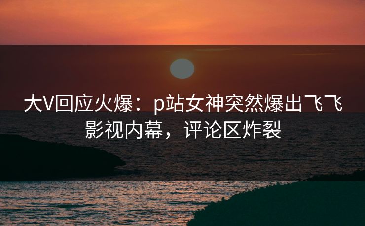 大V回应火爆：p站女神突然爆出飞飞影视内幕，评论区炸裂