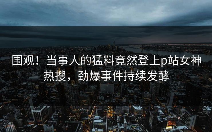 围观！当事人的猛料竟然登上p站女神热搜，劲爆事件持续发酵