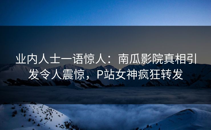 业内人士一语惊人：南瓜影院真相引发令人震惊，P站女神疯狂转发