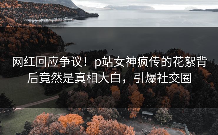 网红回应争议！p站女神疯传的花絮背后竟然是真相大白，引爆社交圈