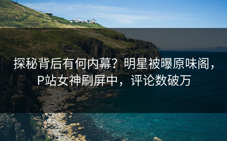 探秘背后有何内幕？明星被曝原味阁，P站女神刷屏中，评论数破万