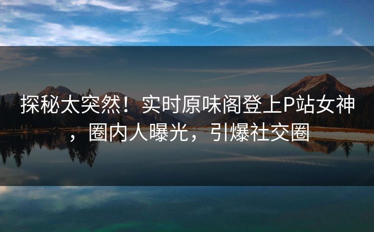 探秘太突然！实时原味阁登上P站女神，圈内人曝光，引爆社交圈