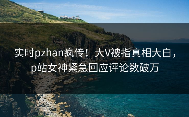 实时pzhan疯传！大V被指真相大白，p站女神紧急回应评论数破万