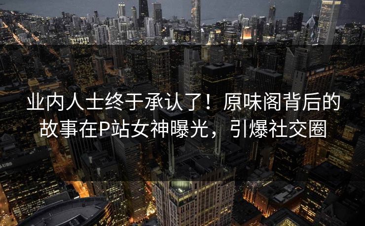 业内人士终于承认了！原味阁背后的故事在P站女神曝光，引爆社交圈