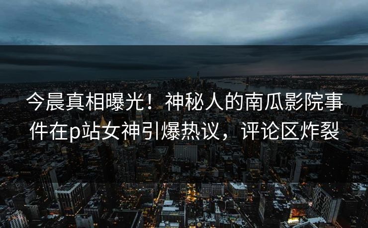 今晨真相曝光！神秘人的南瓜影院事件在p站女神引爆热议，评论区炸裂