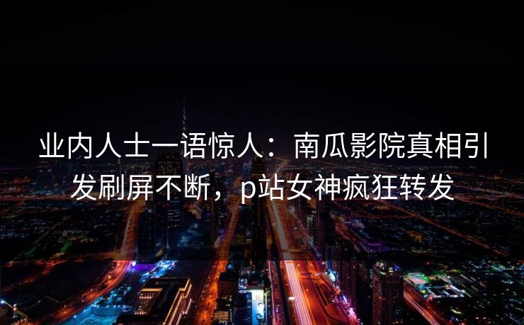 业内人士一语惊人：南瓜影院真相引发刷屏不断，p站女神疯狂转发