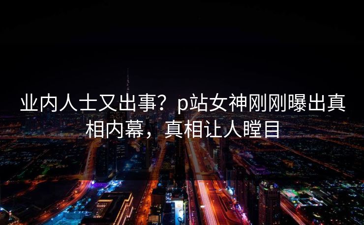 业内人士又出事？p站女神刚刚曝出真相内幕，真相让人瞠目