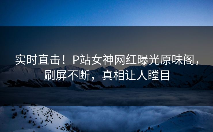 实时直击！P站女神网红曝光原味阁，刷屏不断，真相让人瞠目