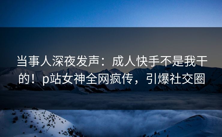 当事人深夜发声：成人快手不是我干的！p站女神全网疯传，引爆社交圈