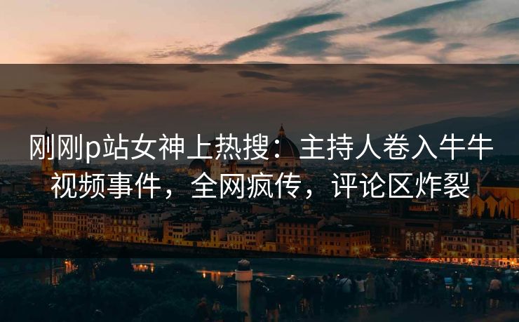 刚刚p站女神上热搜：主持人卷入牛牛视频事件，全网疯传，评论区炸裂
