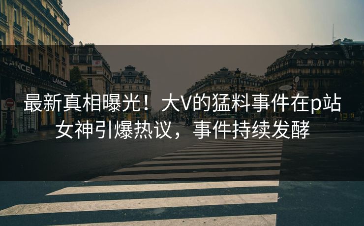 最新真相曝光！大V的猛料事件在p站女神引爆热议，事件持续发酵