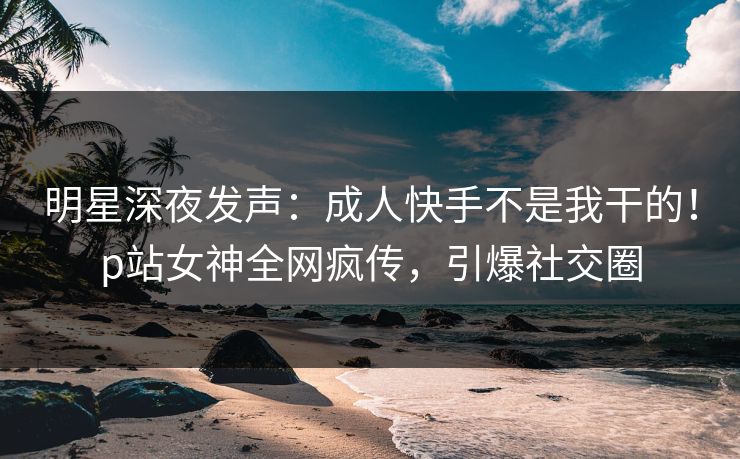 明星深夜发声：成人快手不是我干的！p站女神全网疯传，引爆社交圈