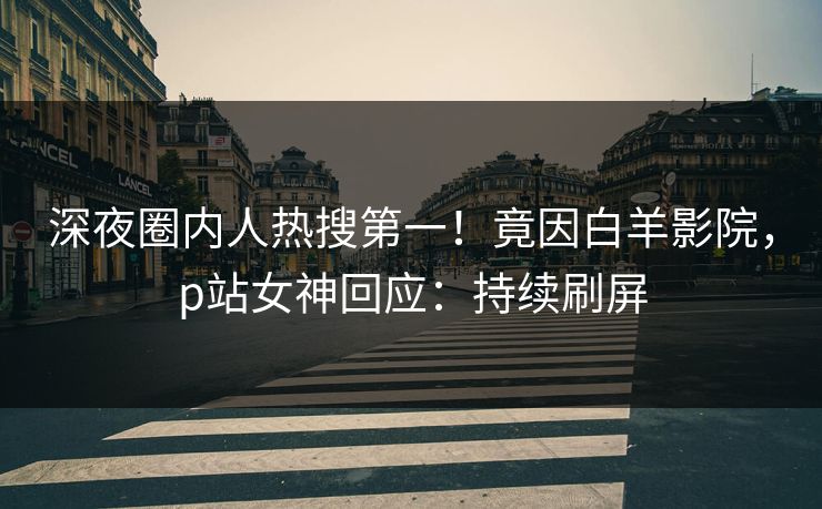 深夜圈内人热搜第一！竟因白羊影院，p站女神回应：持续刷屏