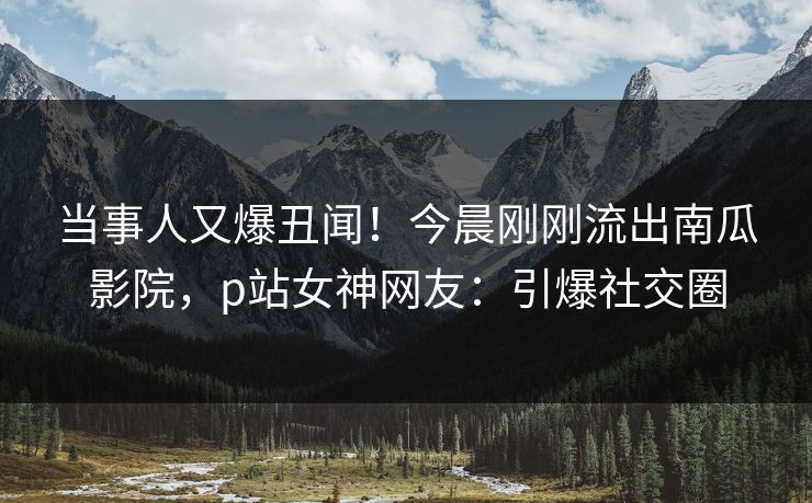 当事人又爆丑闻！今晨刚刚流出南瓜影院，p站女神网友：引爆社交圈