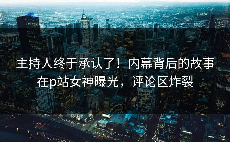 主持人终于承认了！内幕背后的故事在p站女神曝光，评论区炸裂