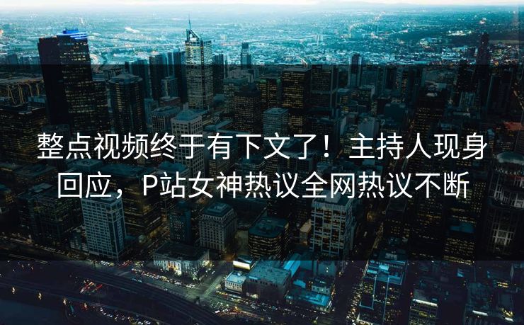 整点视频终于有下文了！主持人现身回应，P站女神热议全网热议不断