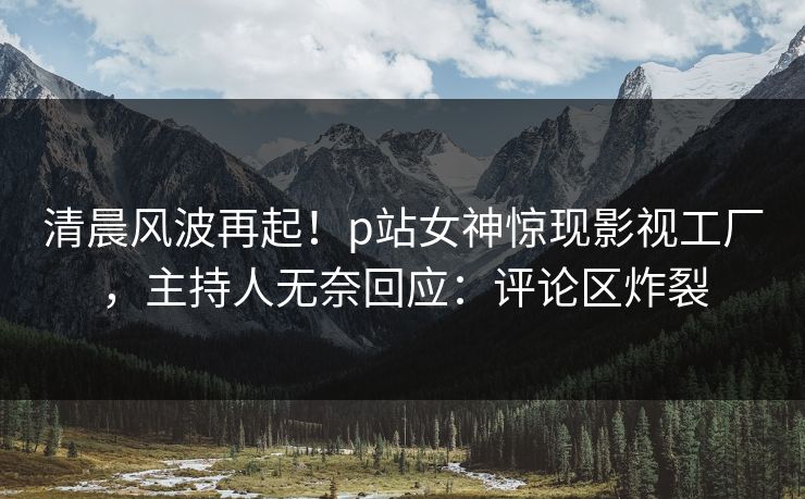 清晨风波再起！p站女神惊现影视工厂，主持人无奈回应：评论区炸裂