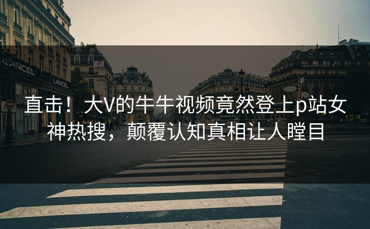 直击！大V的牛牛视频竟然登上p站女神热搜，颠覆认知真相让人瞠目