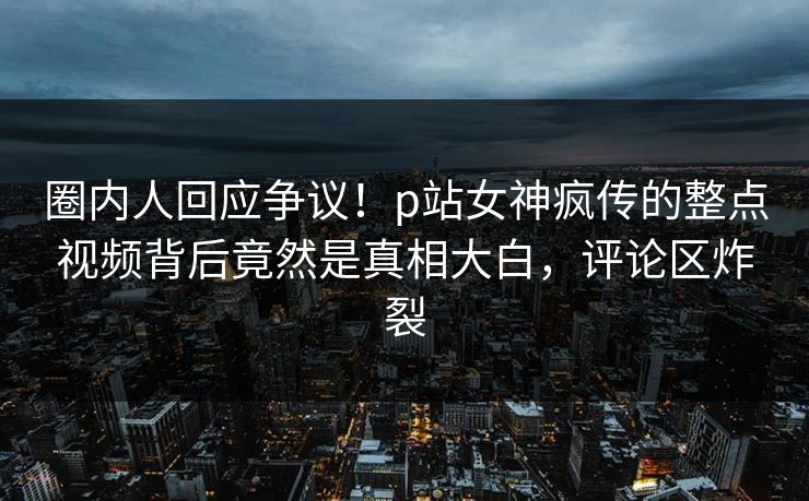 圈内人回应争议！p站女神疯传的整点视频背后竟然是真相大白，评论区炸裂