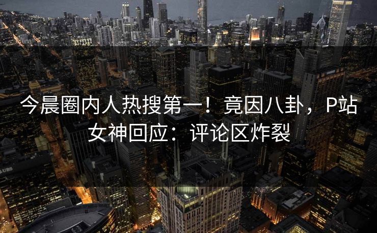 今晨圈内人热搜第一！竟因八卦，P站女神回应：评论区炸裂