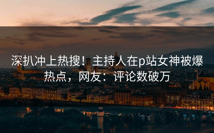 深扒冲上热搜！主持人在p站女神被爆热点，网友：评论数破万