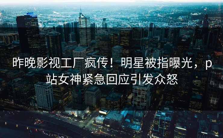 昨晚影视工厂疯传！明星被指曝光，p站女神紧急回应引发众怒