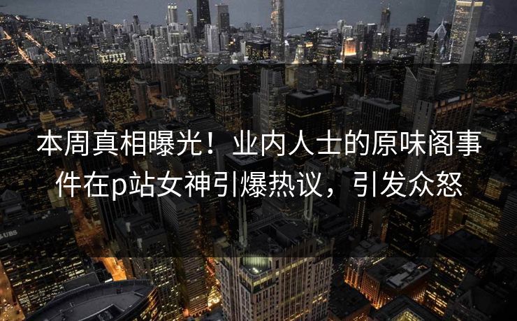 本周真相曝光！业内人士的原味阁事件在p站女神引爆热议，引发众怒