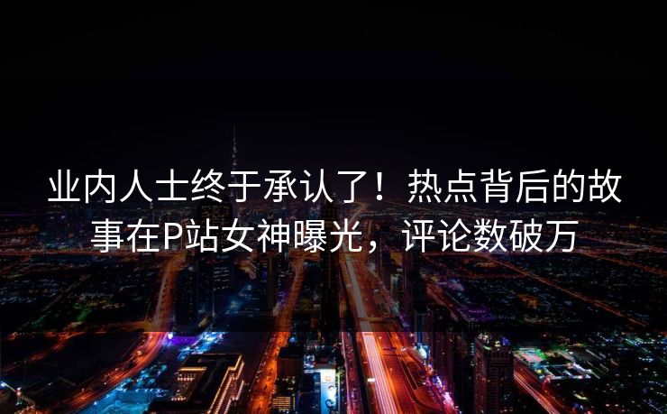 业内人士终于承认了！热点背后的故事在P站女神曝光，评论数破万
