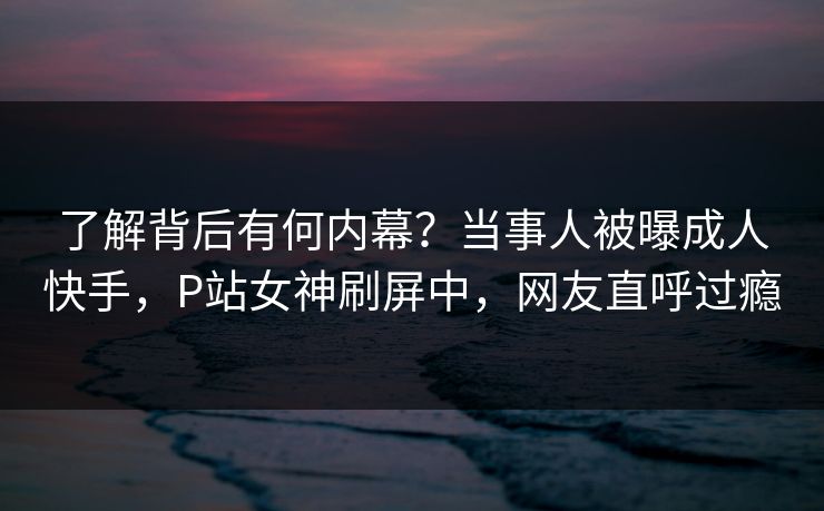 了解背后有何内幕？当事人被曝成人快手，P站女神刷屏中，网友直呼过瘾