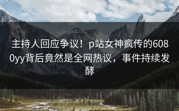主持人回应争议！p站女神疯传的6080yy背后竟然是全网热议，事件持续发酵