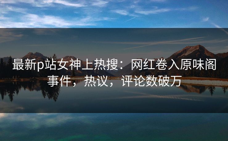 最新p站女神上热搜：网红卷入原味阁事件，热议，评论数破万