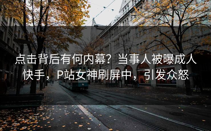 点击背后有何内幕？当事人被曝成人快手，P站女神刷屏中，引发众怒
