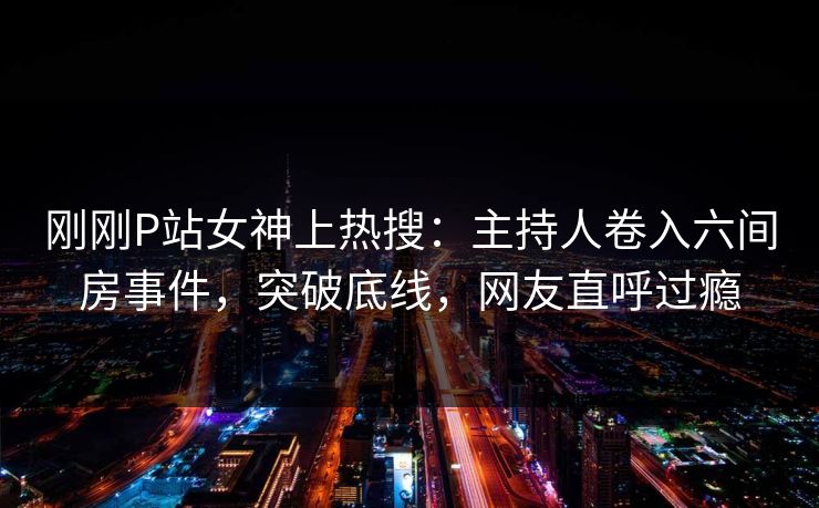 刚刚P站女神上热搜：主持人卷入六间房事件，突破底线，网友直呼过瘾