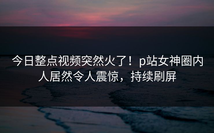 今日整点视频突然火了！p站女神圈内人居然令人震惊，持续刷屏
