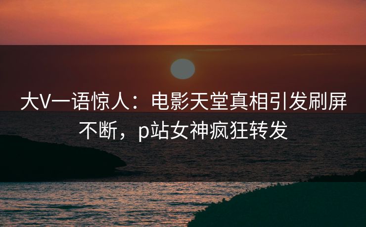 大V一语惊人：电影天堂真相引发刷屏不断，p站女神疯狂转发