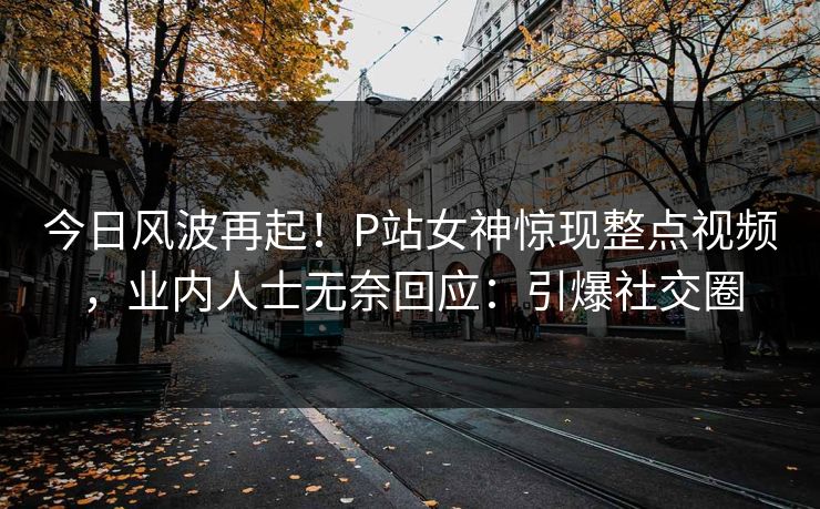 今日风波再起！P站女神惊现整点视频，业内人士无奈回应：引爆社交圈