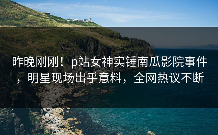 昨晚刚刚！p站女神实锤南瓜影院事件，明星现场出乎意料，全网热议不断