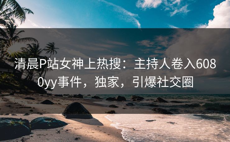 清晨P站女神上热搜：主持人卷入6080yy事件，独家，引爆社交圈