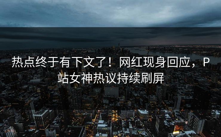 热点终于有下文了！网红现身回应，P站女神热议持续刷屏